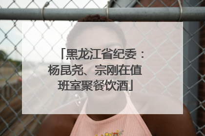 黑龙江省纪委：杨昆尧、宗刚在值班室聚餐饮酒