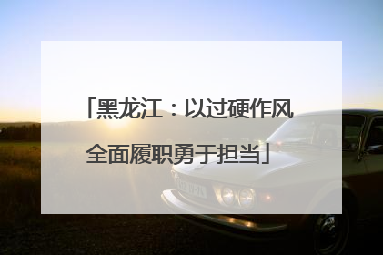 黑龙江：以过硬作风全面履职勇于担当