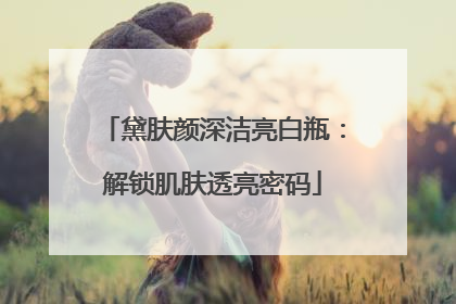 黛肤颜深洁亮白瓶：解锁肌肤透亮密码