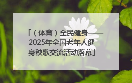 （体育）全民健身——2025年全国老年人健身秧歌交流活动落幕