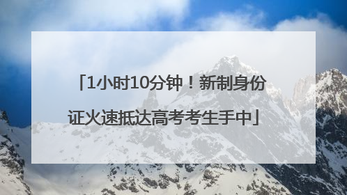 1小时10分钟！新制身份证火速抵达高考考生手中