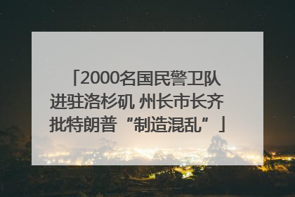 2000名国民警卫队进驻洛杉矶 州长市长齐批特朗普“制造混乱”