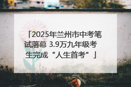 2025年兰州市中考笔试落幕 3.9万九年级考生完成“人生首考”