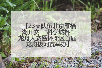 23支队伍北京雁栖湖开赛 “科学城杯”龙舟大赛暨怀柔区首届龙舟拔河赛举办