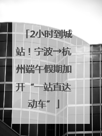 2小时到城站！宁波→杭州端午假期加开“一站直达动车”