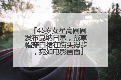 45岁女星高圆圆发布戛纳日常，戴草帽穿白裙在街头漫步，宛如电影画面