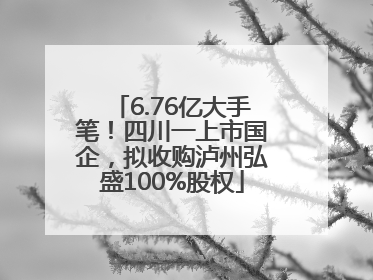 6.76亿大手笔！四川一上市国企，拟收购泸州弘盛100%股权