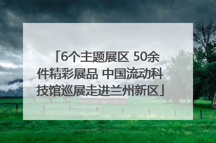 6个主题展区 50余件精彩展品 中国流动科技馆巡展走进兰州新区