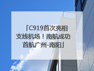 C919首次亮相支线机场！南航成功首航广州-南阳
